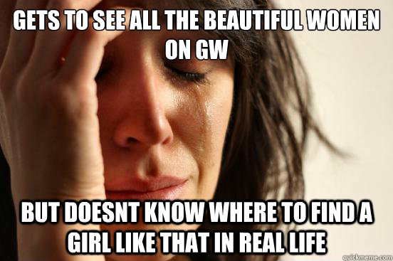 Gets to see all the beautiful women on GW But doesnt know where to find a girl like that in real life  First World Problems