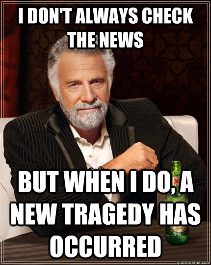 I don't always check the news but when I do, a new tragedy has occurred  The Most Interesting Man In The World