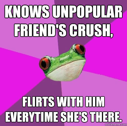 knows unpopular friend's crush, flirts with him everytime she's there.  Foul Bachelorette Frog