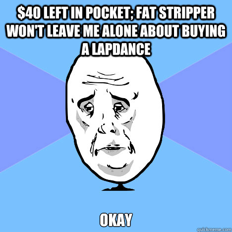 $40 left in pocket; fat stripper won't leave me alone about buying a lapdance okay  Okay Guy