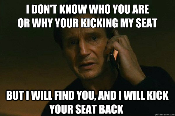I don't know who you are
or why your kicking my seat  but I will find you, and i will kick your seat back  Liam Neeson Taken