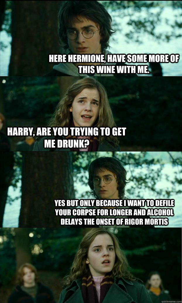 Here Hermione, Have some more of this wine with me. Harry, are you trying to get me drunk? Yes but only because i want to defile your corpse for longer and alcohol delays the onset of rigor mortis  Horny Harry