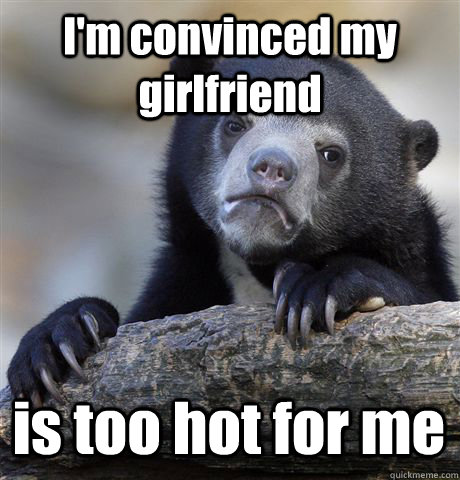 I'm convinced my girlfriend is too hot for me - I'm convinced my girlfriend is too hot for me  Confession Bear