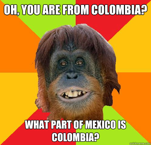 oh, you are from colombia? what part of mexico is colombia?  Culturally Oblivious Orangutan