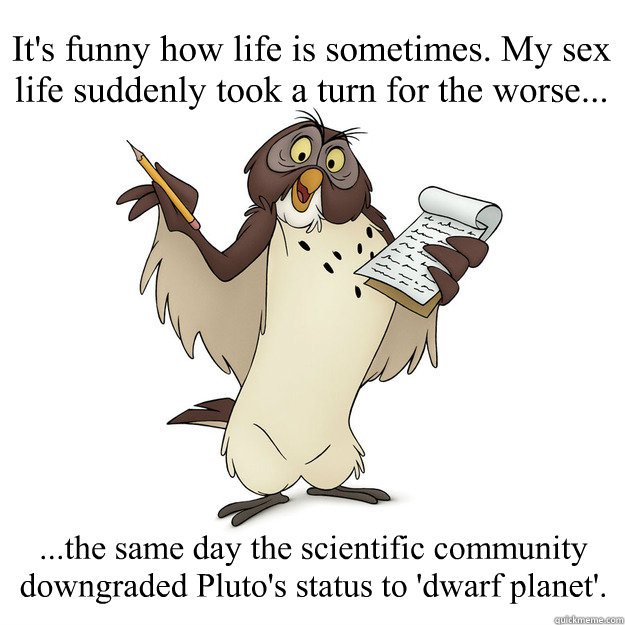 It's funny how life is sometimes. My sex life suddenly took a turn for the worse... ...the same day the scientific community downgraded Pluto's status to 'dwarf planet'.  