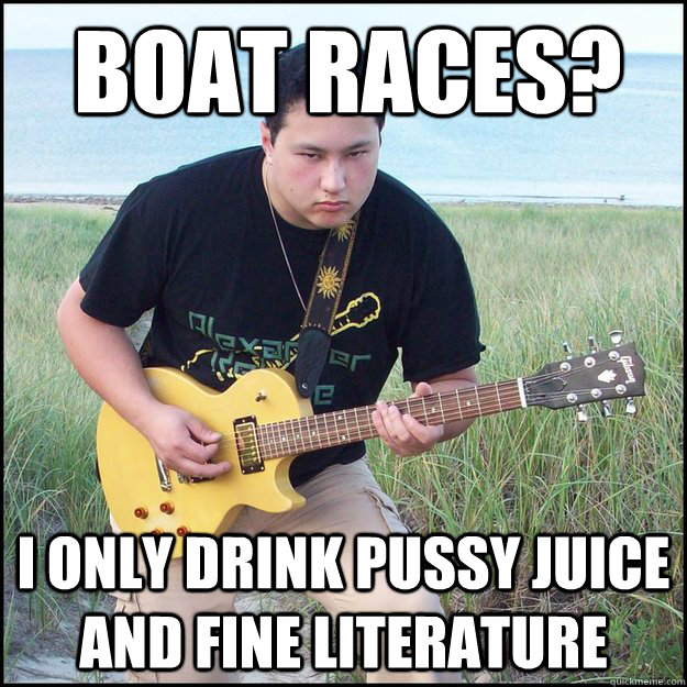 Boat Races? I only drink pussy juice and fine literature  