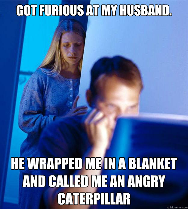 Got furious at my husband.  He wrapped me in a blanket and called me an angry caterpillar  Redditors Wife