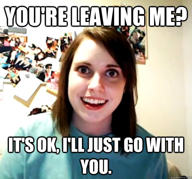 YOU'RE LEAVING ME? It's ok, I'll just go with you. - YOU'RE LEAVING ME? It's ok, I'll just go with you.  Overly Attached Girlfriend