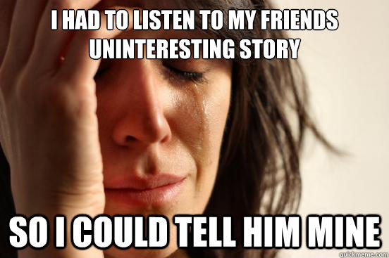 I had to listen to my friends uninteresting story  so i could tell him mine - I had to listen to my friends uninteresting story  so i could tell him mine  First World Problems