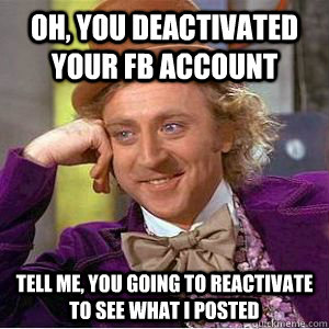 Oh, you deactivated your FB account Tell me, you going to reactivate to see what I posted  willy wonka