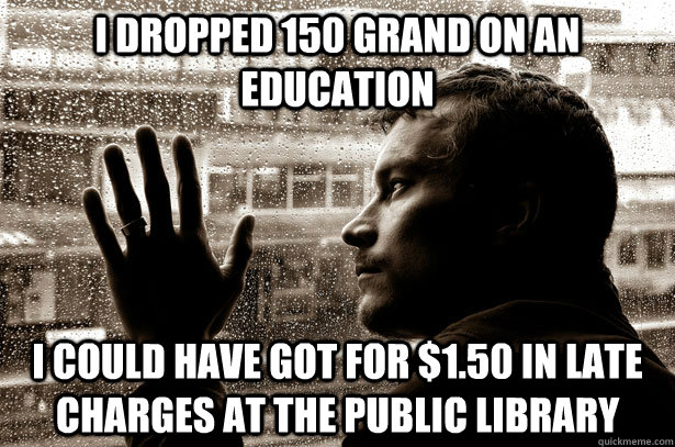 I dropped 150 grand on an education I could have got for $1.50 in late charges at the public library  Over-Educated Problems