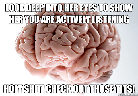 Look deep into her eyes to show her you are actively listening Holy shit! Check out those tits!  Scumbag Brain