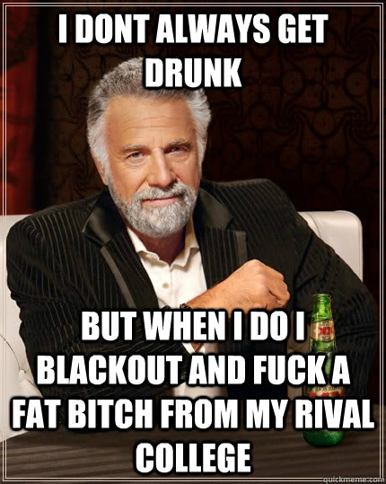 i dont always get drunk but when i do i blackout and fuck a fat bitch from my rival college - i dont always get drunk but when i do i blackout and fuck a fat bitch from my rival college  The Most Interesting Man In The World