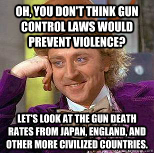 oh, you don't think gun control laws would prevent violence? Let's look at the gun death rates from Japan, England, and other more civilized countries.  Condescending Wonka