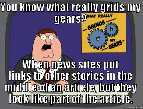 YOU KNOW WHAT REALLY GRIDS MY GEARS? WHEN NEWS SITES PUT LINKS TO OTHER STORIES IN THE MIDDLE OF AN ARTICLE, BUT THEY LOOK LIKE PART OF THE ARTICLE. Grinds my gears