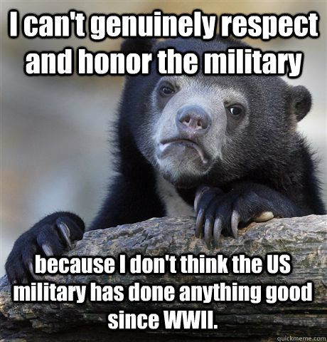 I can't genuinely respect and honor the military because I don't think the US military has done anything good since WWII. - I can't genuinely respect and honor the military because I don't think the US military has done anything good since WWII.  Confession Bear