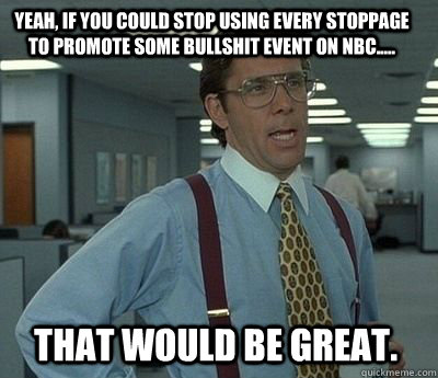 yeah, if you could stop using every stoppage to promote some bullshit event on nbc..... that would be great.  Bill Lumbergh