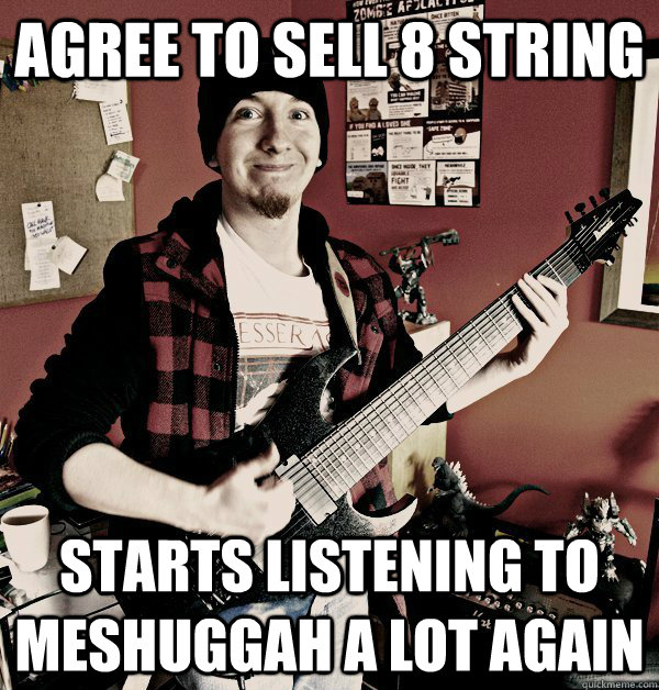 Agree to sell 8 string Starts listening to Meshuggah a lot again  