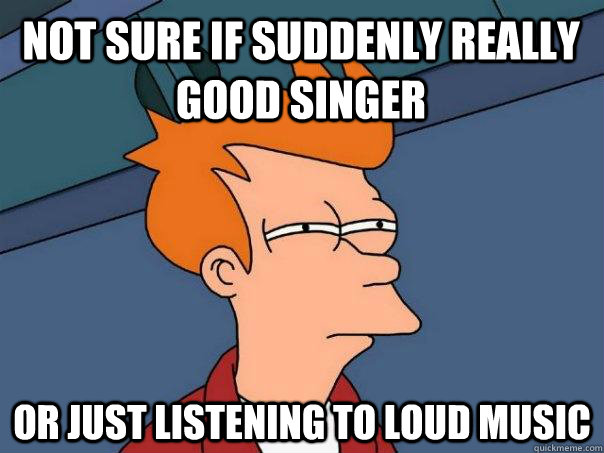 not sure if suddenly really good singer  or just listening to loud music  Futurama Fry