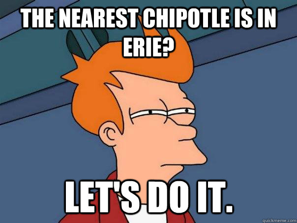 The nearest Chipotle is in Erie? Let's do it.  Futurama Fry