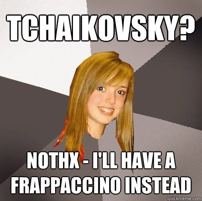 tchaikovsky? nothx - i'll have a frappaccino instead  Musically Oblivious 8th Grader