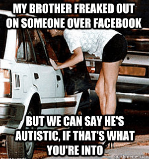 My brother freaked out on someone over facebook but We can say he's autistic, if that's what you're into  Karma Whore