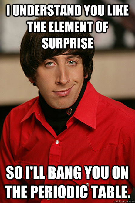 i understand you like  the element of surprise so I'll bang you on the periodic table.  Pickup Line Scientist