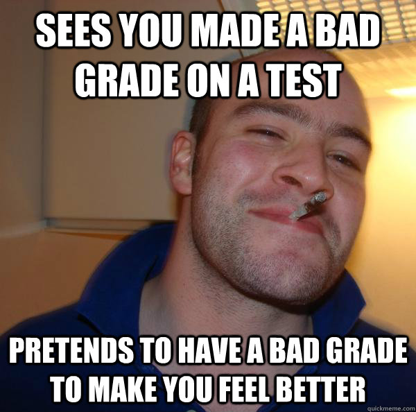 Sees you made a bad grade on a test pretends to have a bad grade to make you feel better - Sees you made a bad grade on a test pretends to have a bad grade to make you feel better  Misc