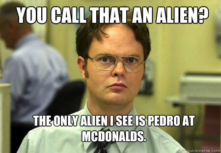 YOU CALL THAT AN ALIEN? the only alien i see is pedro at Mcdonalds. - YOU CALL THAT AN ALIEN? the only alien i see is pedro at Mcdonalds.  Schrute