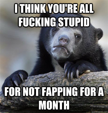 I think you're all fucking stupid for not fapping for a month - I think you're all fucking stupid for not fapping for a month  Confession Bear