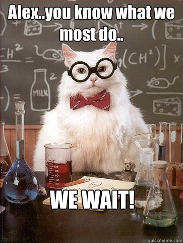 Alex..you know what we most do.. WE WAIT!  Chemistry Cat