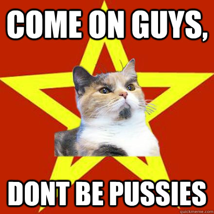 Come on guys, dont be pussies  Lenin Cat