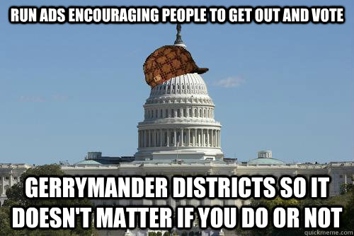 Run ads encouraging people to get out and vote Gerrymander districts so it doesn't matter if you do or not  Scumbag Government