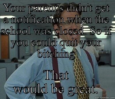 YOUR PARENT'S DIDN'T GET A NOTIFICATION WHEN THE SCHOOL WAS CLOSED. SO IF YOU COULD QUIT YOUR BITCHING THAT WOULD BE GREAT. Bill Lumbergh