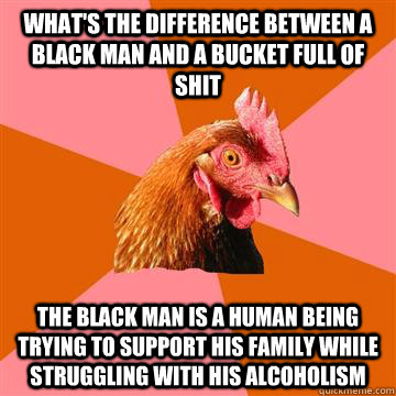 What's the difference between a black man and a bucket full of shit the black man is a human being trying to support his family while struggling with his alcoholism  Anti-Joke Chicken