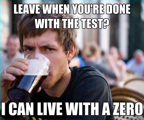 Leave when you're done with the test? I can live with a zero  Lazy College Senior