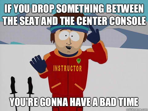 If you drop something between the seat and the center console  you're gonna have a bad time  Bad Time