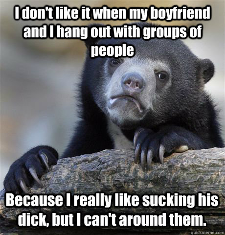 I don't like it when my boyfriend and I hang out with groups of people Because I really like sucking his dick, but I can't around them.  Confession Bear