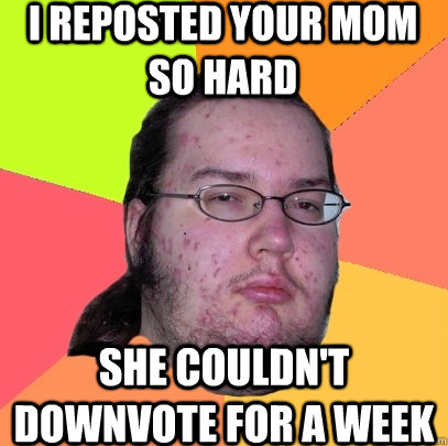 I reposted your mom so hard she couldn't downvote for a week  Butthurt Dweller