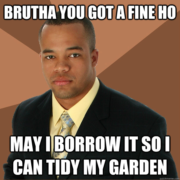 brutha you got a fine ho may i borrow it so i can tidy my garden - brutha you got a fine ho may i borrow it so i can tidy my garden  Successful Black Man