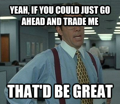 YEAH, IF YOU COULD JUST GO AHEAD AND TRADE ME THAT'D BE GREAT - YEAH, IF YOU COULD JUST GO AHEAD AND TRADE ME THAT'D BE GREAT  Bill Lumbergh