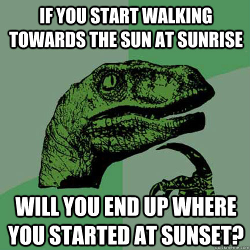 If you start walking towards the sun at sunrise Will you end up where you started at sunset?  Philosoraptor