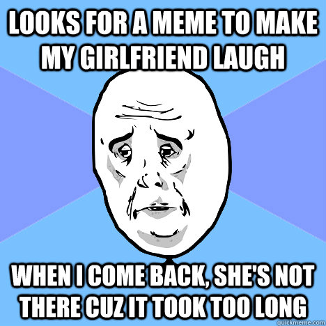 Looks for a meme to make my girlfriend laugh When I come back, she's not there cuz it took too long  Okay Guy