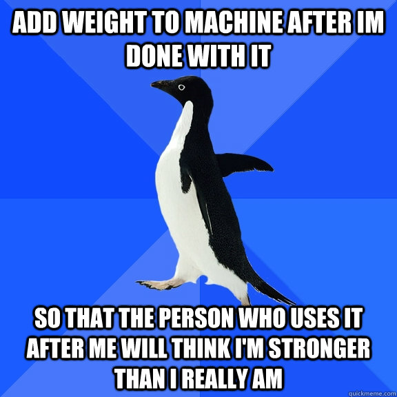 Add weight to machine after im done with it So that the person who uses it after me will think i'm stronger than i really am  Socially Awkward Penguin