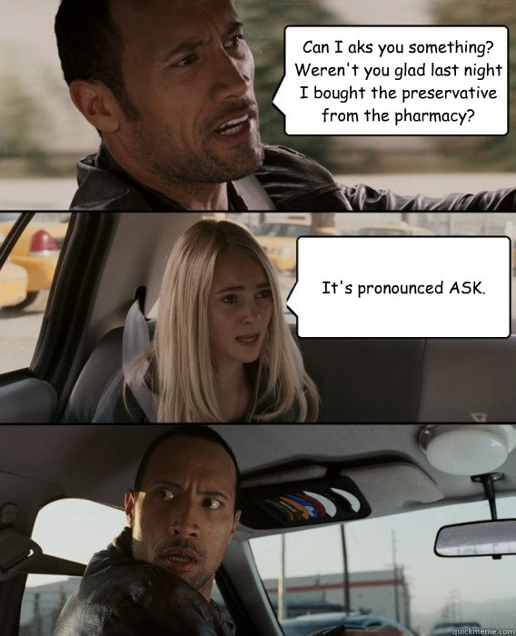 Can I aks you something? Weren't you glad last night I bought the preservative from the pharmacy? It's pronounced ASK.   The Rock Driving