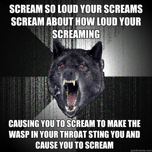 scream so loud your screams scream about how loud your screaming causing you to scream to make the wasp in your throat sting you and cause you to scream  Insanity Wolf