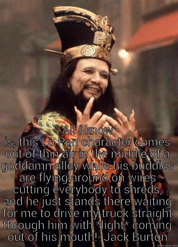 btlc jbq -  ALL I KNOW IS, THIS LO PAN CHARACTER COMES OUT OF THIN AIR IN THE MIDDLE OF A GODDAMN ALLEY WHILE HIS BUDDIES ARE FLYING AROUND ON WIRES CUTTING EVERYBODY TO SHREDS, AND HE JUST STANDS THERE WAITING FOR ME TO DRIVE MY TRUCK STRAIGHT THROUGH HIM WITH *LIGH Misc