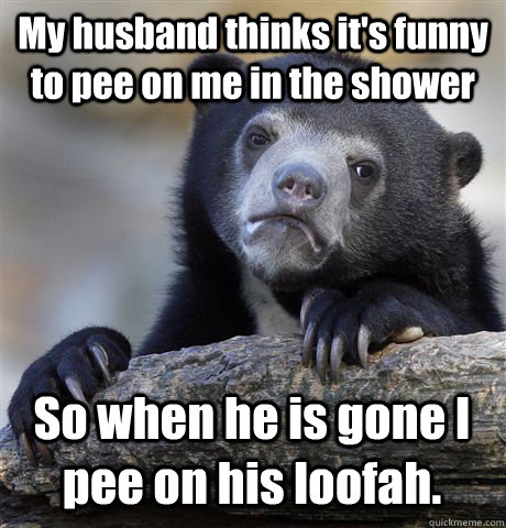 My husband thinks it's funny to pee on me in the shower So when he is gone I pee on his loofah. - My husband thinks it's funny to pee on me in the shower So when he is gone I pee on his loofah.  Confession Bear