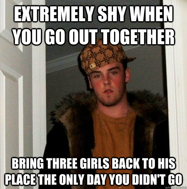 Extremely shy when you go out together Bring three girls back to his place the only day you didn't go  Scumbag Steve