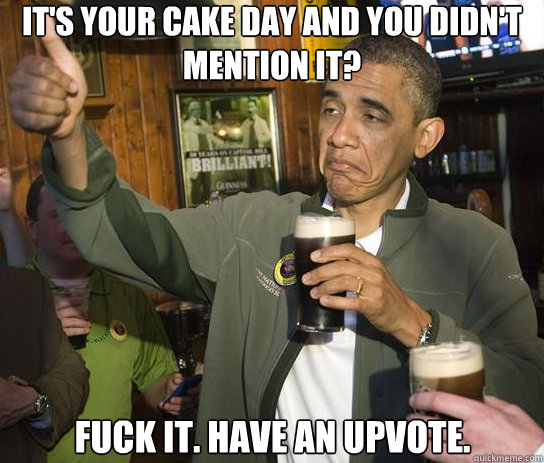 It's your cake day and you didn't mention it? Fuck it. Have an upvote.  Upvoting Obama